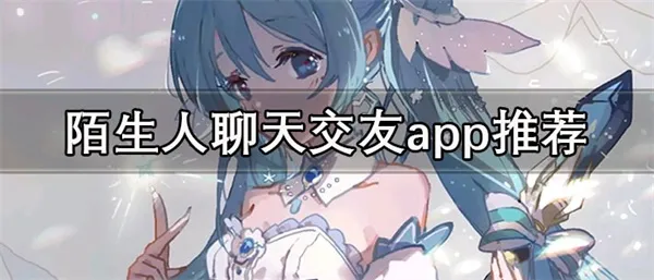 陌生人聊天交友app推荐 免费的陌生人聊天交友软件合集-应用教程